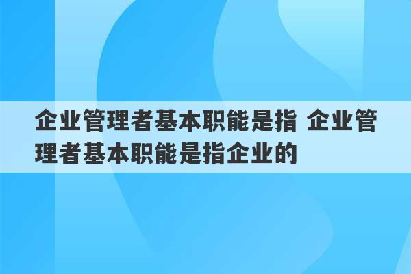 企业管理者基本职能是指 企业管理者基本职能是指企业的