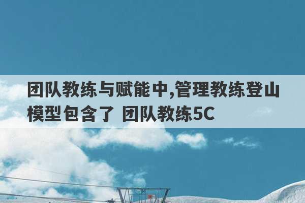 团队教练与赋能中,管理教练登山模型包含了 团队教练5C