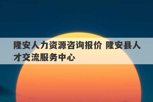 隆安人力资源咨询报价 隆安县人才交流服务中心