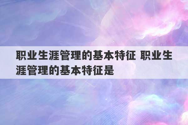 职业生涯管理的基本特征 职业生涯管理的基本特征是