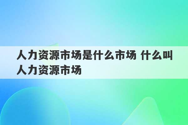 人力资源市场是什么市场 什么叫人力资源市场