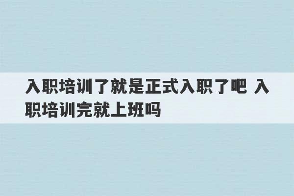 入职培训了就是正式入职了吧 入职培训完就上班吗