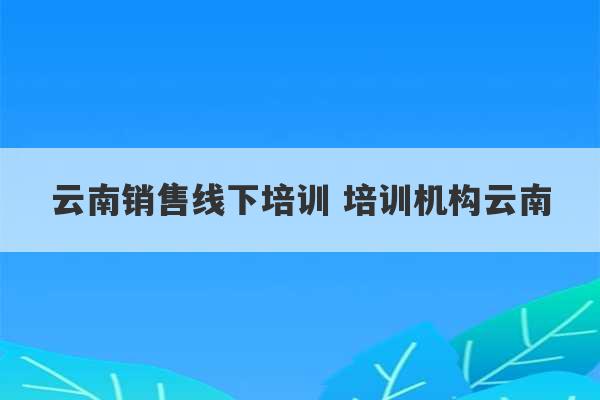 云南销售线下培训 培训机构云南