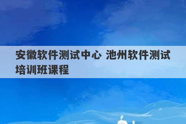 安徽软件测试中心 池州软件测试培训班课程