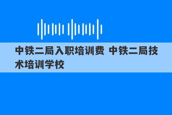 中铁二局入职培训费 中铁二局技术培训学校