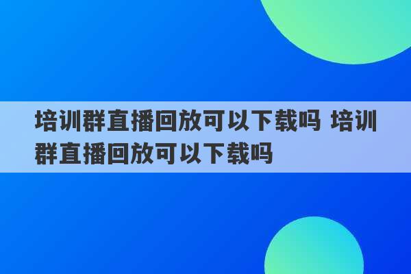 培训群直播回放可以下载吗 培训群直播回放可以下载吗