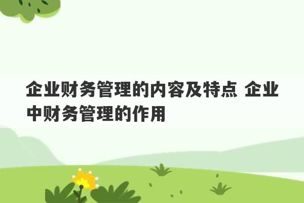 企业财务管理的内容及特点 企业中财务管理的作用