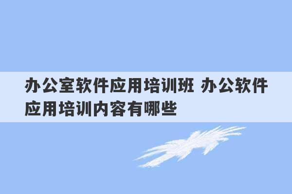 办公室软件应用培训班 办公软件应用培训内容有哪些