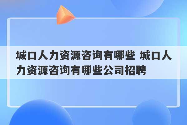 城口人力资源咨询有哪些 城口人力资源咨询有哪些公司招聘