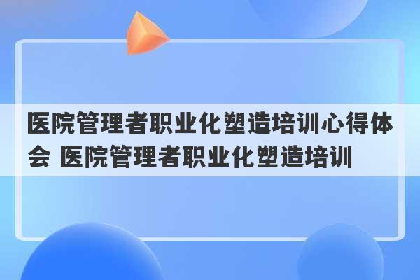 医院管理者职业化塑造培训心得体会 医院管理者职业化塑造培训