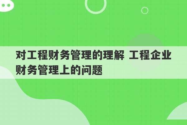 对工程财务管理的理解 工程企业财务管理上的问题