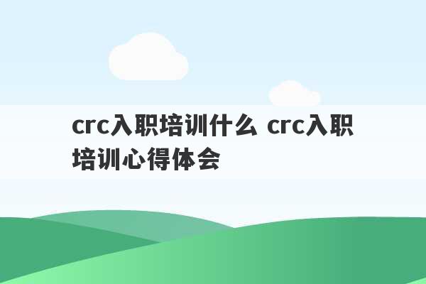 crc入职培训什么 crc入职培训心得体会