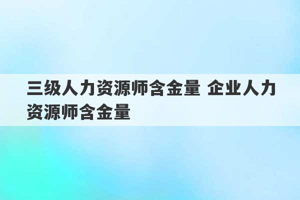 三级人力资源师含金量 企业人力资源师含金量