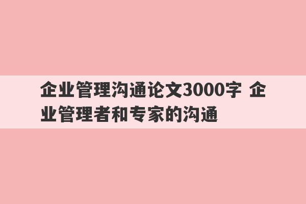 企业管理沟通论文3000字 企业管理者和专家的沟通