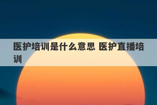 医护培训是什么意思 医护直播培训