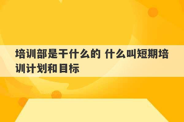 培训部是干什么的 什么叫短期培训计划和目标