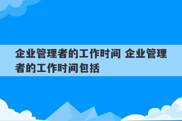 企业管理者的工作时间 企业管理者的工作时间包括