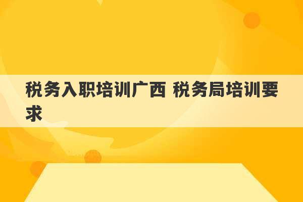 税务入职培训广西 税务局培训要求