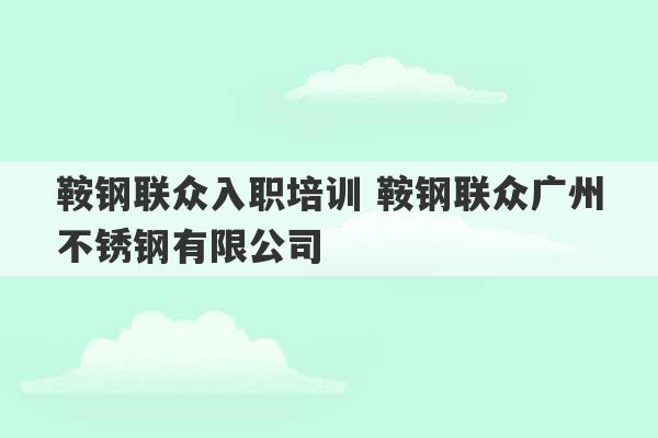 鞍钢联众入职培训 鞍钢联众广州不锈钢有限公司