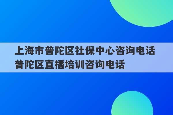 上海市普陀区社保中心咨询电话 普陀区直播培训咨询电话