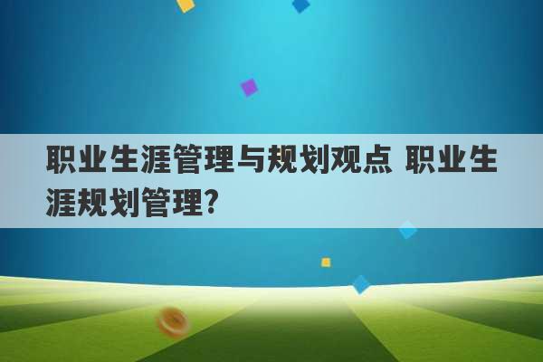 职业生涯管理与规划观点 职业生涯规划管理?