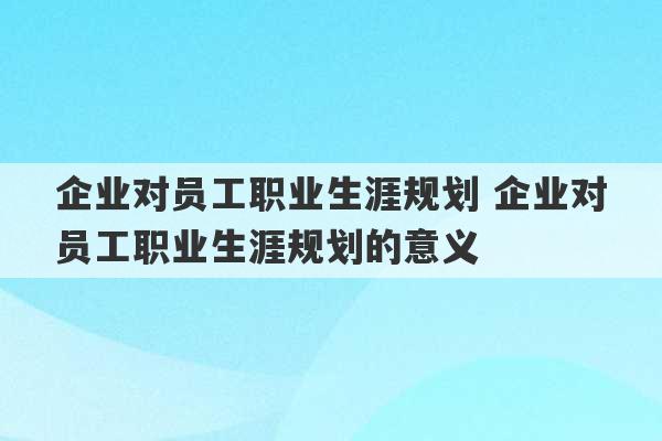 企业对员工职业生涯规划 企业对员工职业生涯规划的意义