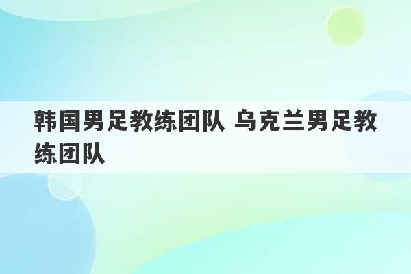 韩国男足教练团队 乌克兰男足教练团队