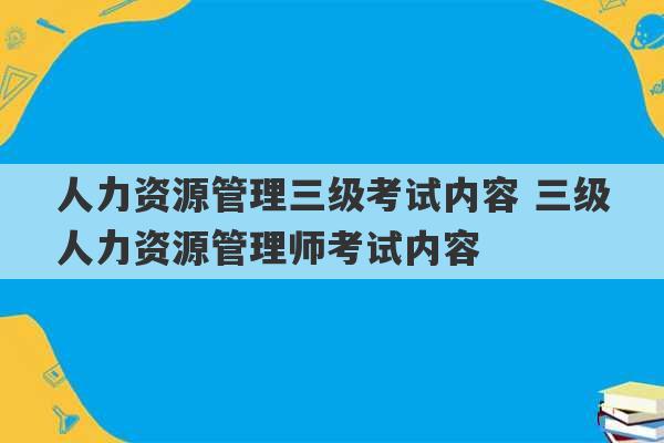 人力资源管理三级考试内容 三级人力资源管理师考试内容