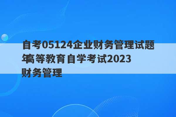 自考05124企业财务管理试题 高等教育自学考试2023
年财务管理