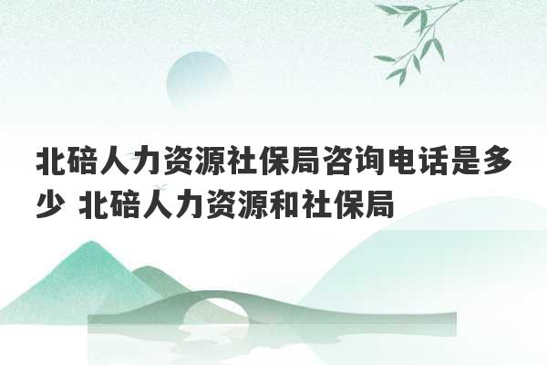 北碚人力资源社保局咨询电话是多少 北碚人力资源和社保局