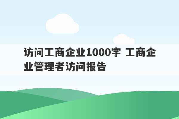 访问工商企业1000字 工商企业管理者访问报告