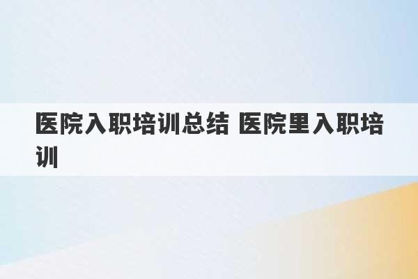 医院入职培训总结 医院里入职培训