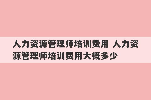 人力资源管理师培训费用 人力资源管理师培训费用大概多少