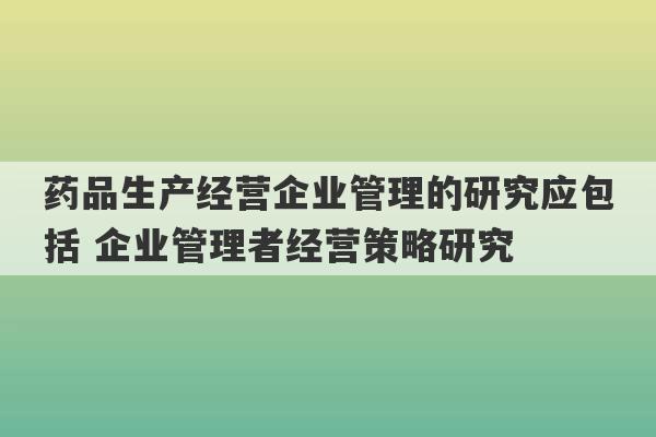 药品生产经营企业管理的研究应包括 企业管理者经营策略研究