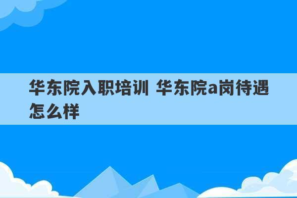 华东院入职培训 华东院a岗待遇怎么样