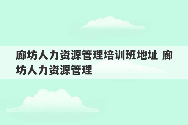 廊坊人力资源管理培训班地址 廊坊人力资源管理