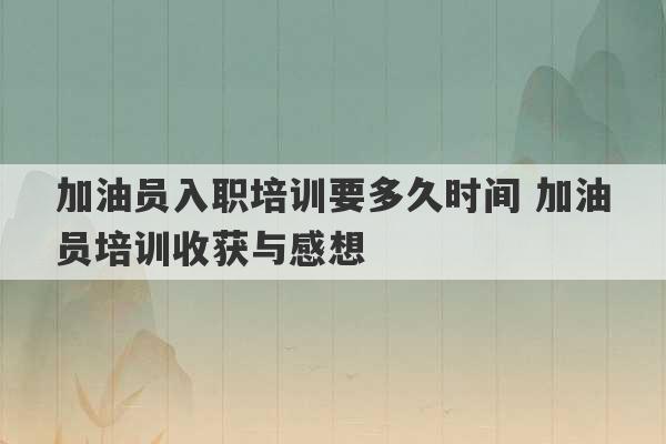 加油员入职培训要多久时间 加油员培训收获与感想