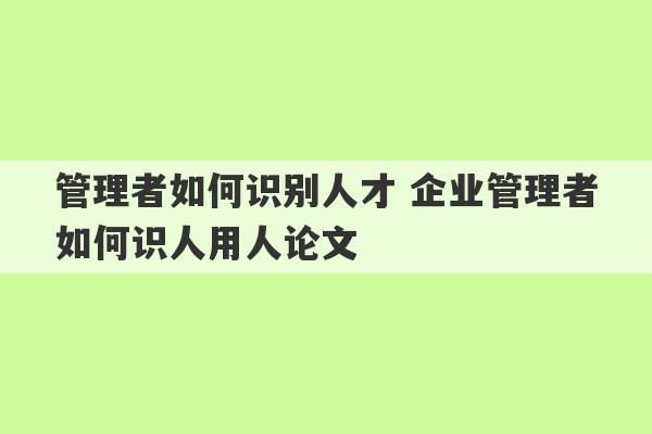 管理者如何识别人才 企业管理者如何识人用人论文