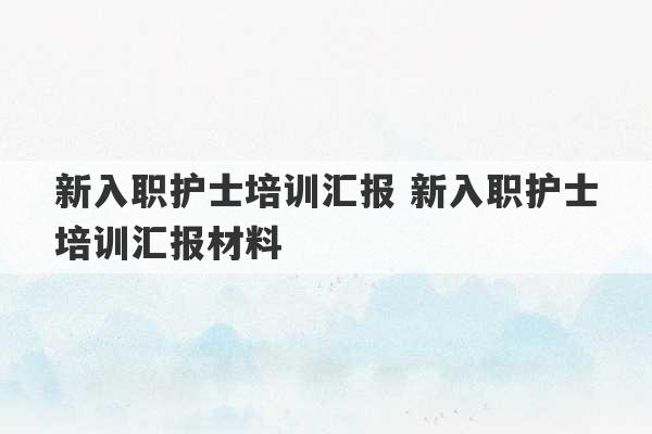 新入职护士培训汇报 新入职护士培训汇报材料