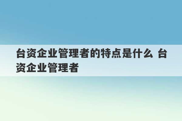 台资企业管理者的特点是什么 台资企业管理者