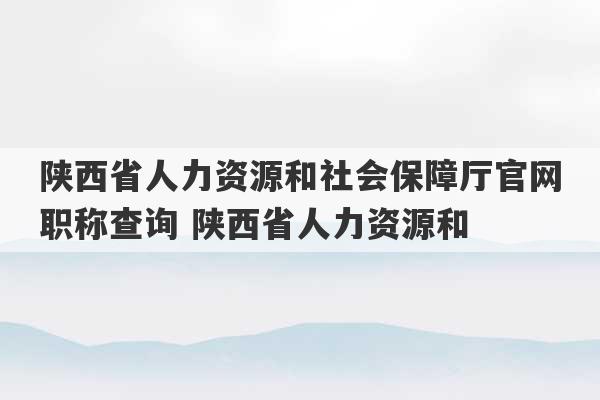 陕西省人力资源和社会保障厅官网职称查询 陕西省人力资源和