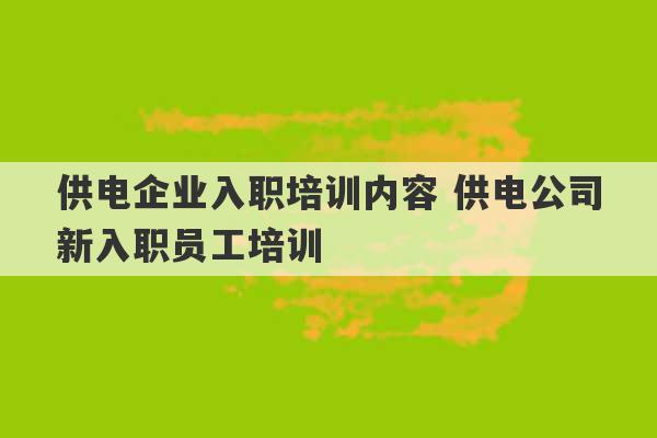 供电企业入职培训内容 供电公司新入职员工培训