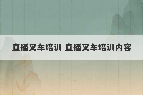 直播叉车培训 直播叉车培训内容