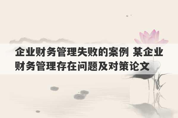 企业财务管理失败的案例 某企业财务管理存在问题及对策论文