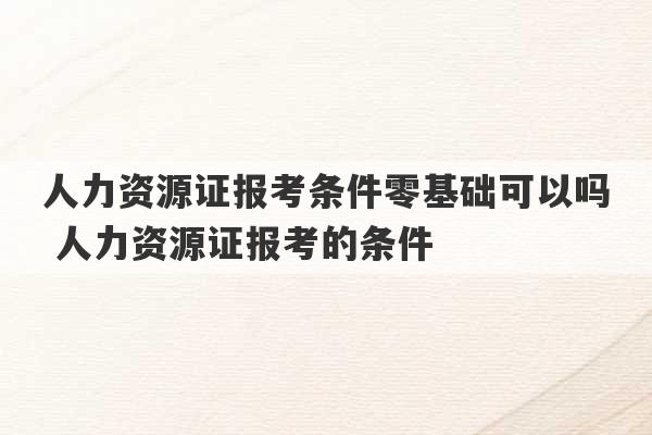 人力资源证报考条件零基础可以吗 人力资源证报考的条件