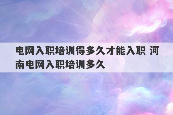 电网入职培训得多久才能入职 河南电网入职培训多久