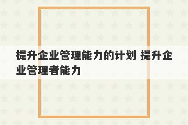 提升企业管理能力的计划 提升企业管理者能力