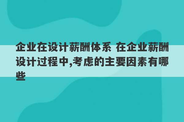 企业在设计薪酬体系 在企业薪酬设计过程中,考虑的主要因素有哪些