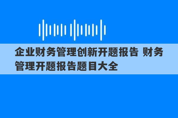 企业财务管理创新开题报告 财务管理开题报告题目大全