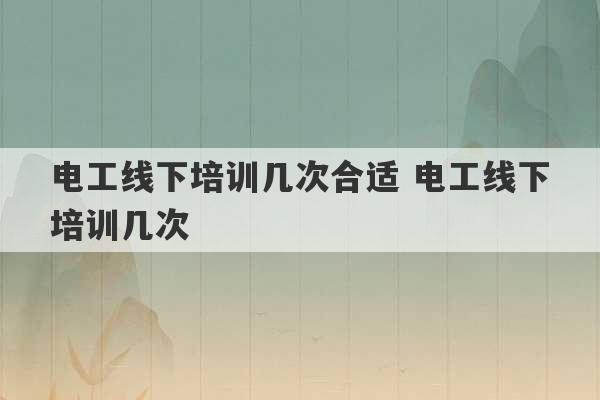 电工线下培训几次合适 电工线下培训几次